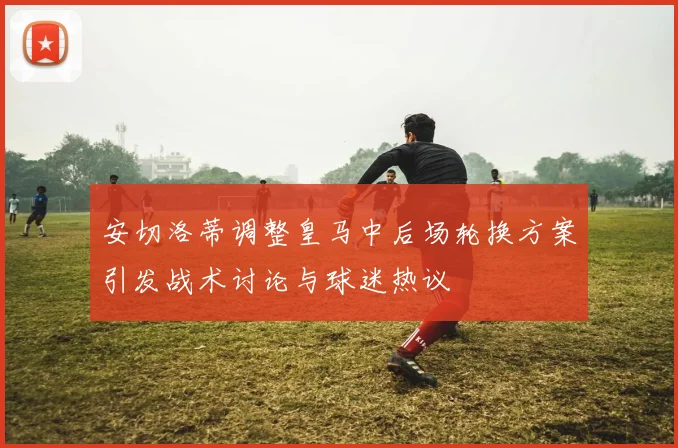 安切洛蒂调整皇马中后场轮换方案引发战术讨论与球迷热议