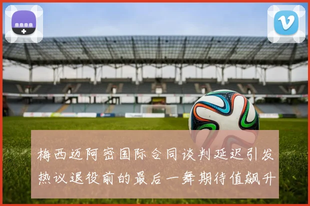 梅西迈阿密国际合同谈判延迟引发热议退役前的最后一舞期待值飙升
