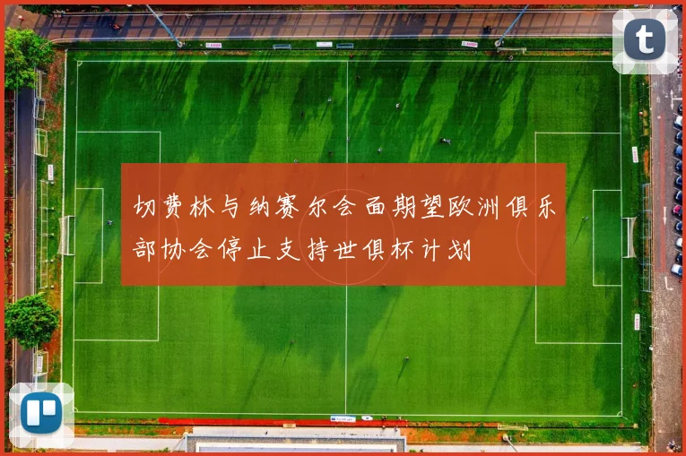 切费林与纳赛尔会面期望欧洲俱乐部协会停止支持世俱杯计划